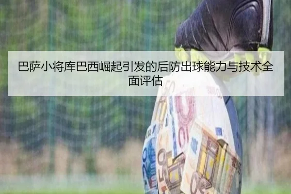 巴萨小将库巴西崛起引发的后防出球能力与技术全面评估