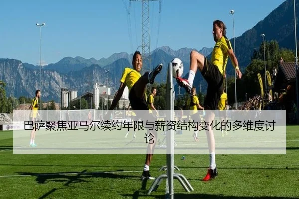 巴萨聚焦亚马尔续约年限与薪资结构变化的多维度讨论