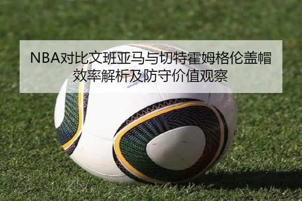 NBA对比文班亚马与切特霍姆格伦盖帽效率解析及防守价值观察