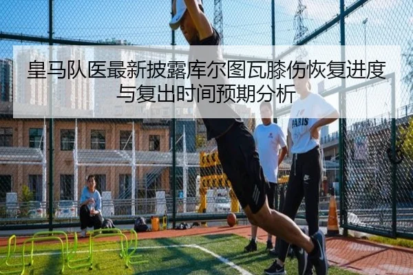 皇马队医最新披露库尔图瓦膝伤恢复进度与复出时间预期分析