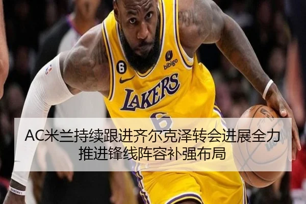 AC米兰持续跟进齐尔克泽转会进展全力推进锋线阵容补强布局