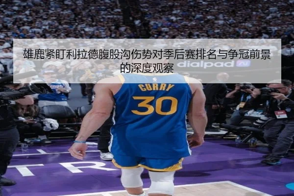 雄鹿紧盯利拉德腹股沟伤势对季后赛排名与争冠前景的深度观察