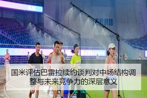 国米评估巴雷拉续约谈判对中场结构调整与未来竞争力的深层意义