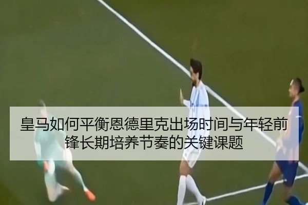 皇马如何平衡恩德里克出场时间与年轻前锋长期培养节奏的关键课题