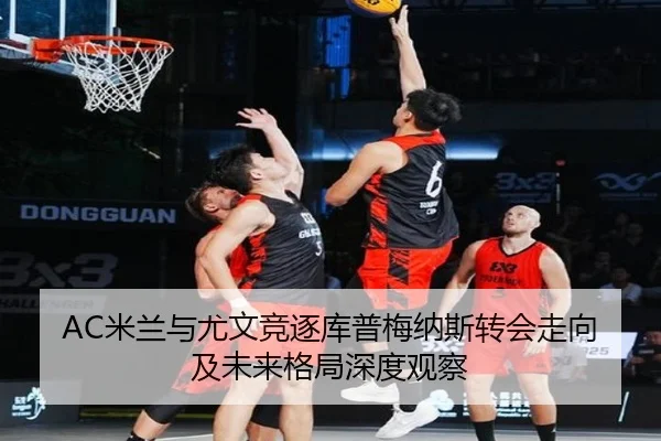 AC米兰与尤文竞逐库普梅纳斯转会走向及未来格局深度观察