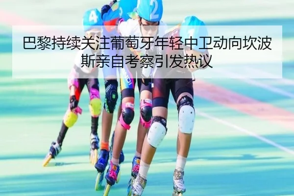巴黎持续关注葡萄牙年轻中卫动向坎波斯亲自考察引发热议