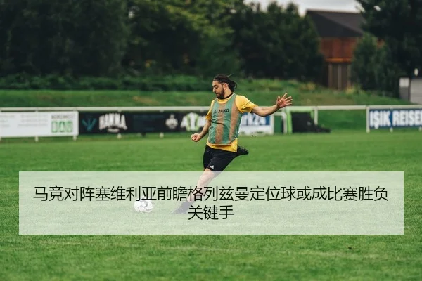 马竞对阵塞维利亚前瞻格列兹曼定位球或成比赛胜负关键手