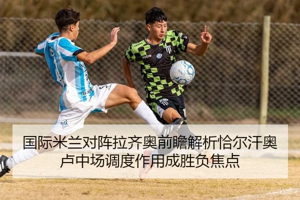 国际米兰对阵拉齐奥前瞻解析恰尔汗奥卢中场调度作用成胜负焦点