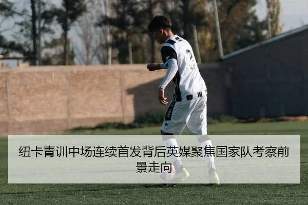 纽卡青训中场连续首发背后英媒聚焦国家队考察前景走向